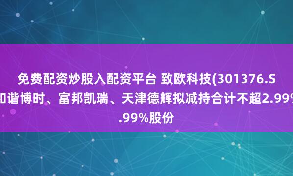 免费配资炒股入配资平台 致欧科技(301376.SZ)：和谐博时、富邦凯瑞、天津德辉拟减持合计不超2.99%股份
