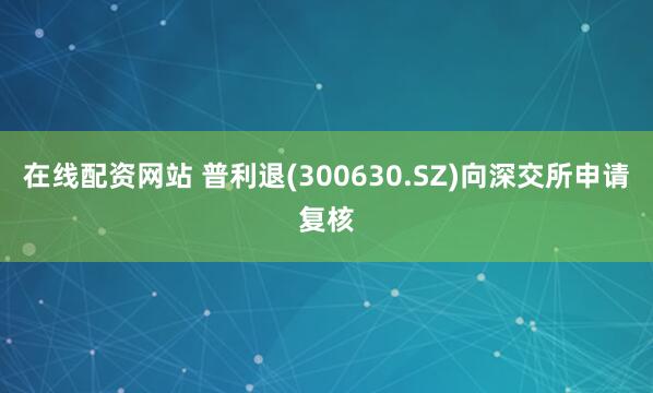 在线配资网站 普利退(300630.SZ)向深交所申请复核