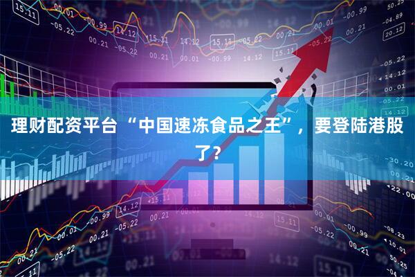 理财配资平台 “中国速冻食品之王”，要登陆港股了？