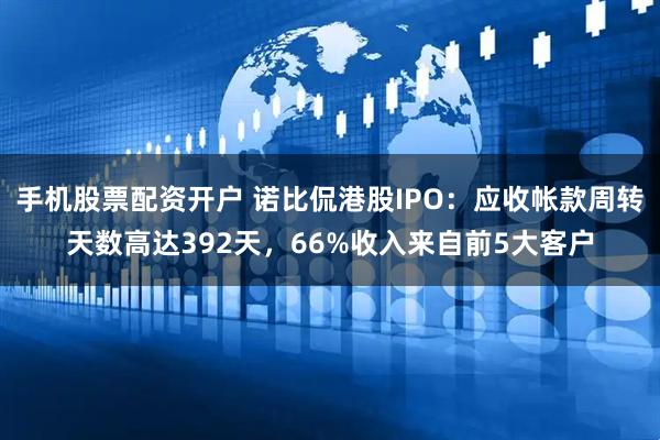 手机股票配资开户 诺比侃港股IPO：应收帐款周转天数高达392天，66%收入来自前5大客户