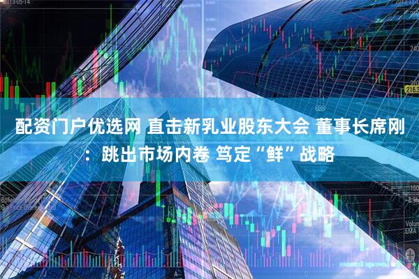 配资门户优选网 直击新乳业股东大会 董事长席刚：跳出市场内卷 笃定“鲜”战略