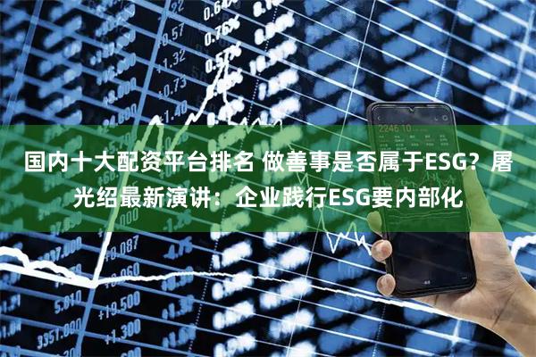 国内十大配资平台排名 做善事是否属于ESG？屠光绍最新演讲：企业践行ESG要内部化
