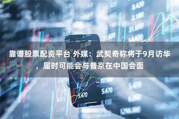 靠谱股票配资平台 外媒：武契奇称将于9月访华，届时可能会与普京在中国会面