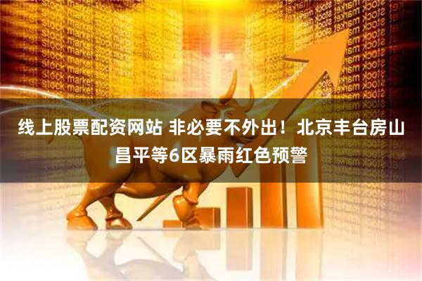 线上股票配资网站 非必要不外出！北京丰台房山昌平等6区暴雨红色预警