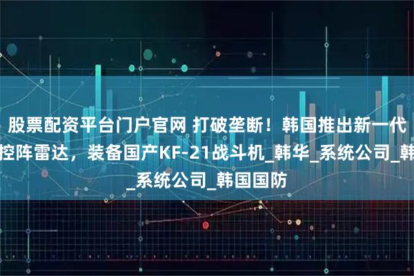 股票配资平台门户官网 打破垄断！韩国推出新一代有源相控阵雷达，装备国产KF-21战斗机_韩华_系统公司_韩国国防