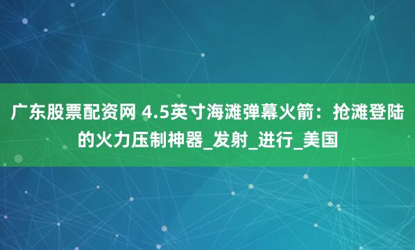 广东股票配资网 4.5英寸海滩弹幕火箭：抢滩登陆的火力压制神器_发射_进行_美国