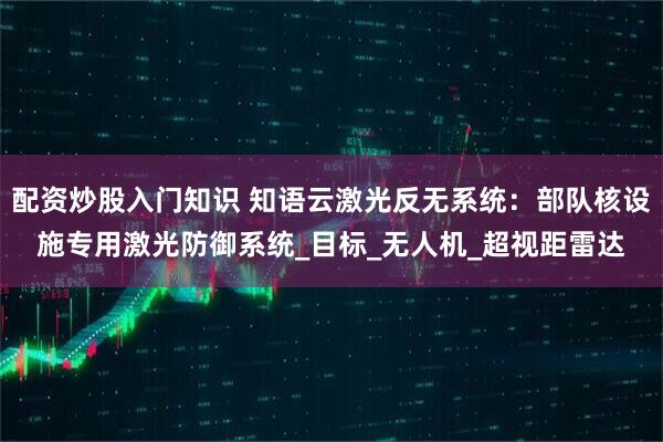 配资炒股入门知识 知语云激光反无系统：部队核设施专用激光防御系统_目标_无人机_超视距雷达