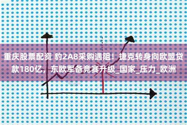 重庆股票配资 豹2A8采购遇阻！捷克转身向欧盟贷款180亿，东欧军备竞赛升级_国家_压力_欧洲
