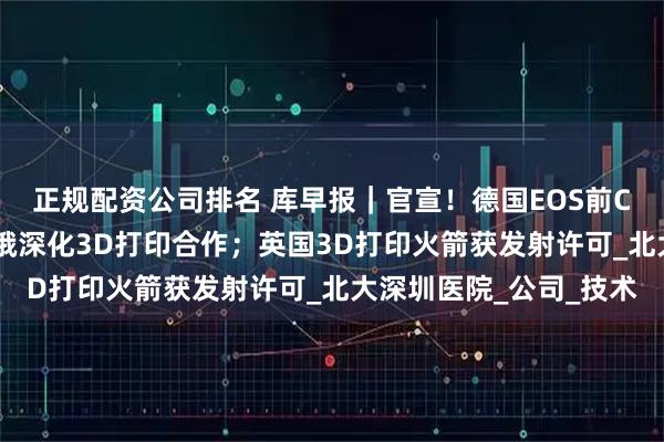 正规配资公司排名 库早报｜官宣！德国EOS前CTO加入中航迈特；印俄深化3D打印合作；英国3D打印火箭获发射许可_北大深圳医院_公司_技术