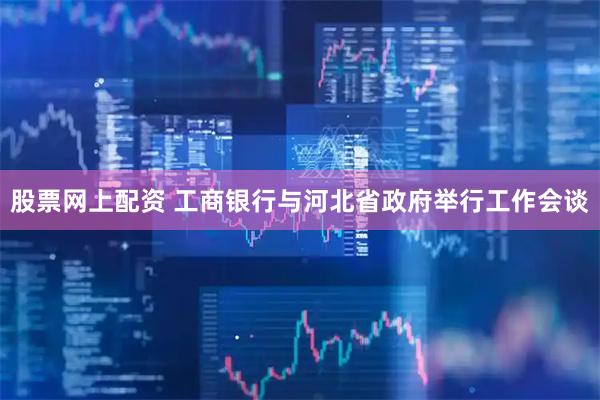 股票网上配资 工商银行与河北省政府举行工作会谈