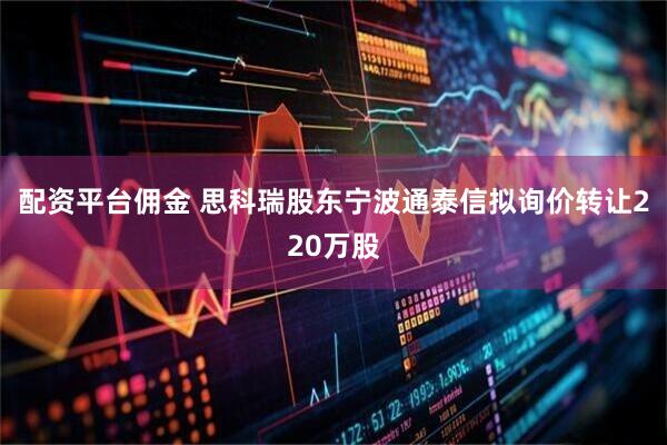 配资平台佣金 思科瑞股东宁波通泰信拟询价转让220万股