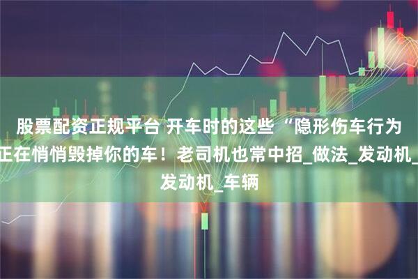 股票配资正规平台 开车时的这些 “隐形伤车行为”，正在悄悄毁掉你的车！老司机也常中招_做法_发动机_车辆