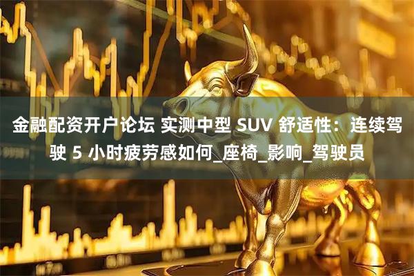 金融配资开户论坛 实测中型 SUV 舒适性：连续驾驶 5 小时疲劳感如何_座椅_影响_驾驶员