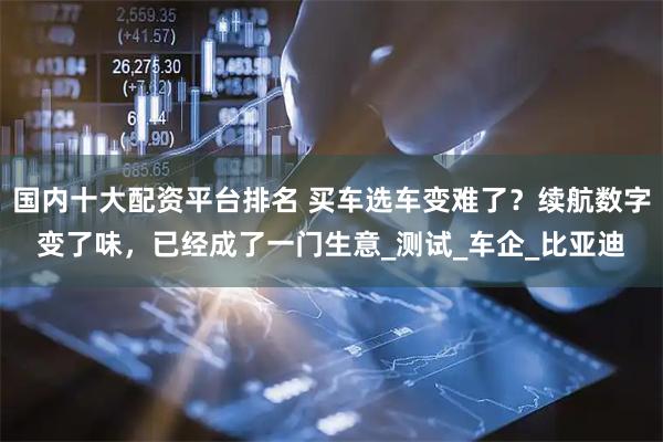 国内十大配资平台排名 买车选车变难了？续航数字变了味，已经成了一门生意_测试_车企_比亚迪