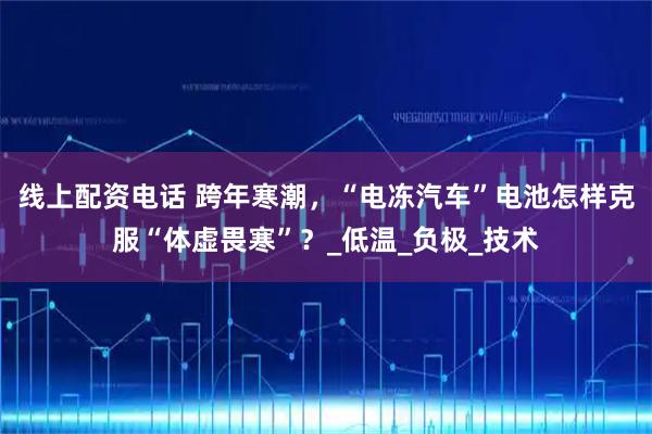 线上配资电话 跨年寒潮，“电冻汽车”电池怎样克服“体虚畏寒”？_低温_负极_技术