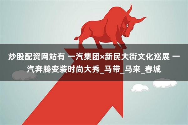 炒股配资网站有 一汽集团×新民大街文化巡展 一汽奔腾变装时尚大秀_马带_马来_春城