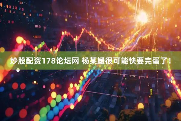 炒股配资178论坛网 杨某媛很可能快要完蛋了！