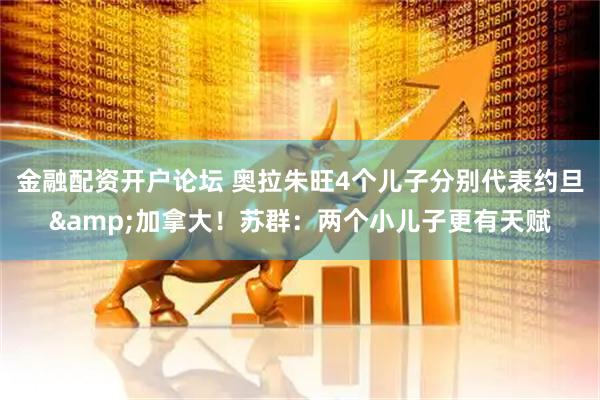 金融配资开户论坛 奥拉朱旺4个儿子分别代表约旦&加拿大！苏群：两个小儿子更有天赋