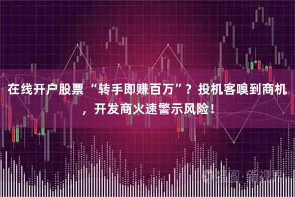 在线开户股票 “转手即赚百万”？投机客嗅到商机，开发商火速警示风险！