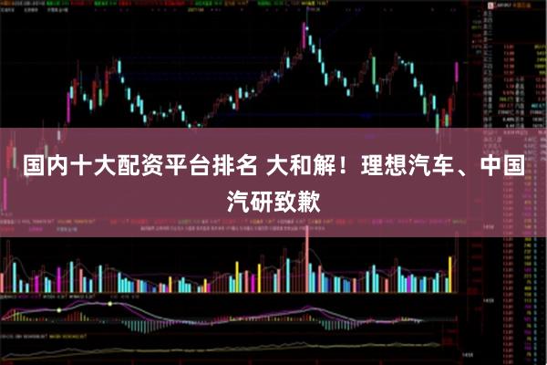 国内十大配资平台排名 大和解！理想汽车、中国汽研致歉