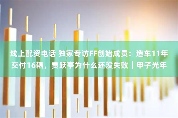 线上配资电话 独家专访FF创始成员：造车11年交付16辆，贾跃亭为什么还没失败｜甲子光年