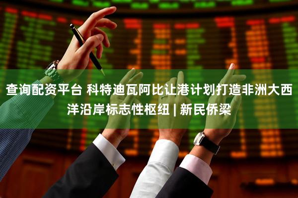 查询配资平台 科特迪瓦阿比让港计划打造非洲大西洋沿岸标志性枢纽 | 新民侨梁