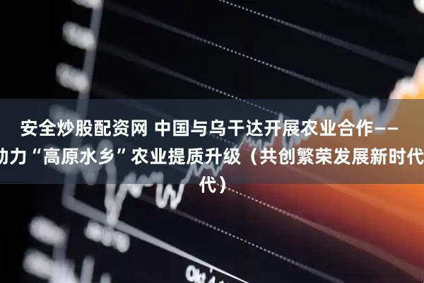 安全炒股配资网 中国与乌干达开展农业合作—— 助力“高原水乡”农业提质升级（共创繁荣发展新时代）
