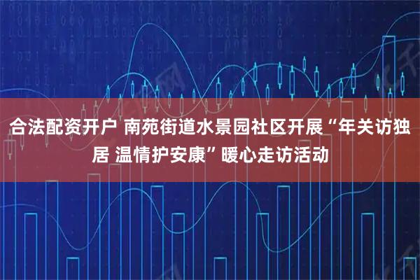 合法配资开户 南苑街道水景园社区开展“年关访独居 温情护安康”暖心走访活动