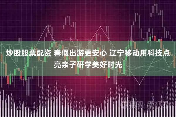 炒股股票配资 春假出游更安心 辽宁移动用科技点亮亲子研学美好时光