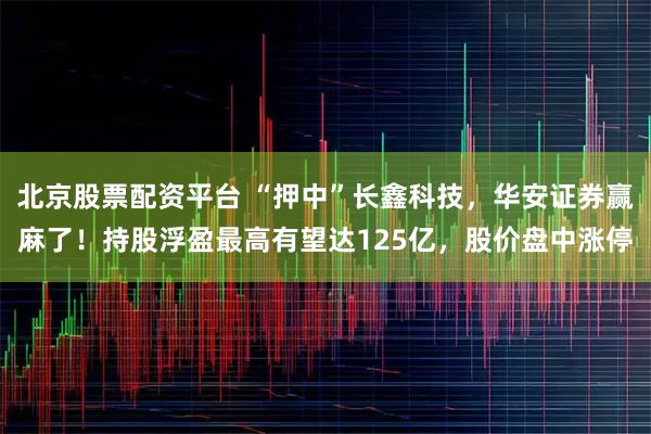 北京股票配资平台 “押中”长鑫科技，华安证券赢麻了！持股浮盈最高有望达125亿，股价盘中涨停