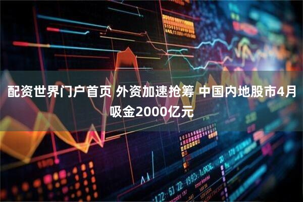 配资世界门户首页 外资加速抢筹 中国内地股市4月吸金2000亿元